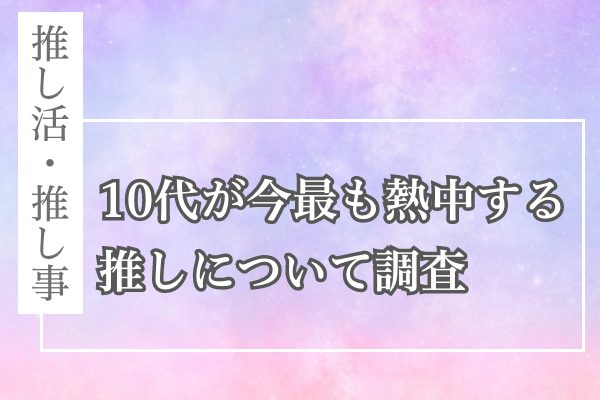 推し活・推し事！10代が今最も熱中する推しについて調査